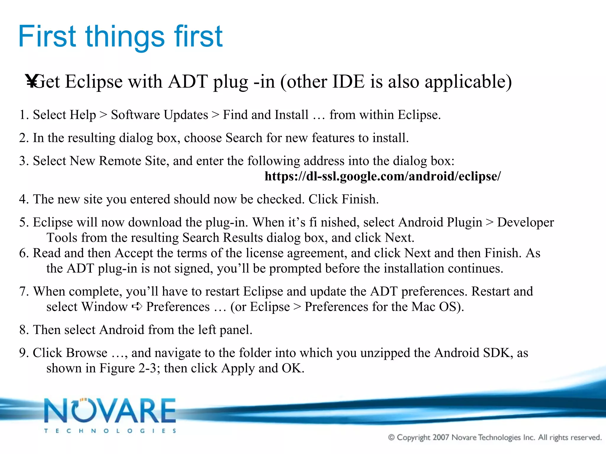 First things first Get Eclipse with ADT plug -in (other IDE is also applicable) 1. Select Help > Software Updates > Find and Install … from within Eclipse. 2. In the resulting dialog box, choose Search for new features to install. 3. Select New Remote Site, and enter the following address into the dialog box: https://dl-ssl.google.com/android/eclipse/ 4. The new site you entered should now be checked. Click Finish. 5. Eclipse will now download the plug-in. When it’s fi nished, select Android Plugin > Developer Tools from the resulting Search Results dialog box, and click Next. 6. Read and then Accept the terms of the license agreement, and click Next and then Finish. As the ADT plug-in is not signed, you’ll be prompted before the installation continues. 7. When complete, you’ll have to restart Eclipse and update the ADT preferences. Restart and select Window ➪ Preferences … (or Eclipse > Preferences for the Mac OS). 8. Then select Android from the left panel. 9. Click Browse …, and navigate to the folder into which you unzipped the Android SDK, as shown in Figure 2-3; then click Apply and OK. 