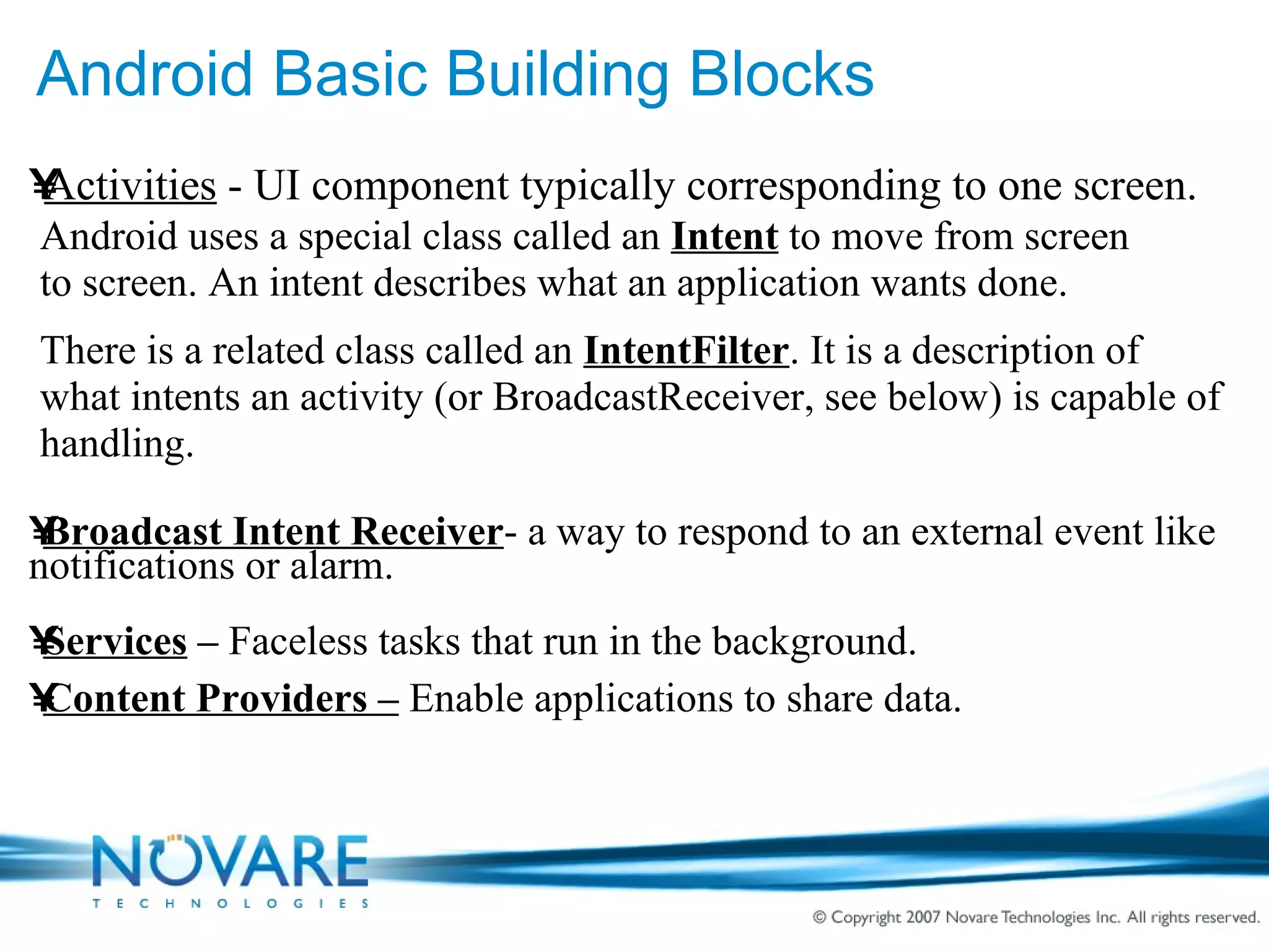 Android Basic Building Blocks Activities  - UI component typically corresponding to one screen. Android uses a special class called an  Intent  to move from screen to screen. An intent describes what an application wants done. There is a related class called an  IntentFilter . It is a description of what intents an activity (or BroadcastReceiver, see below) is capable of handling. Broadcast Intent Receiver - a way to respond to an external event like notifications or alarm. Services  –  Faceless tasks that run in the background. Content Providers –  Enable applications to share data. 