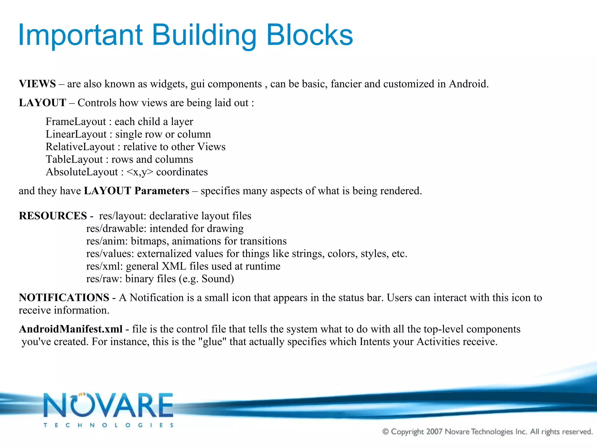 Important Building Blocks VIEWS  – are also known as widgets, gui components , can be basic, fancier and customized in Android. LAYOUT  – Controls how views are being laid out : FrameLayout : each child a layer LinearLayout : single row or column RelativeLayout : relative to other Views TableLayout : rows and columns AbsoluteLayout : <x,y> coordinates and they have  LAYOUT Parameters  – specifies many aspects of what is being rendered. RESOURCES  -  res/layout: declarative layout files   res/drawable: intended for drawing   res/anim: bitmaps, animations for transitions     res/values: externalized values for things like strings, colors, styles, etc.   res/xml: general XML files used at runtime   res/raw: binary files (e.g. Sound) NOTIFICATIONS  - A Notification is a small icon that appears in the status bar. Users can interact with this icon to  receive information. AndroidManifest.xml  - file is the control file that tells the system what to do with all the top-level components  you've created. For instance, this is the &quot;glue&quot; that actually specifies which Intents your Activities receive. 