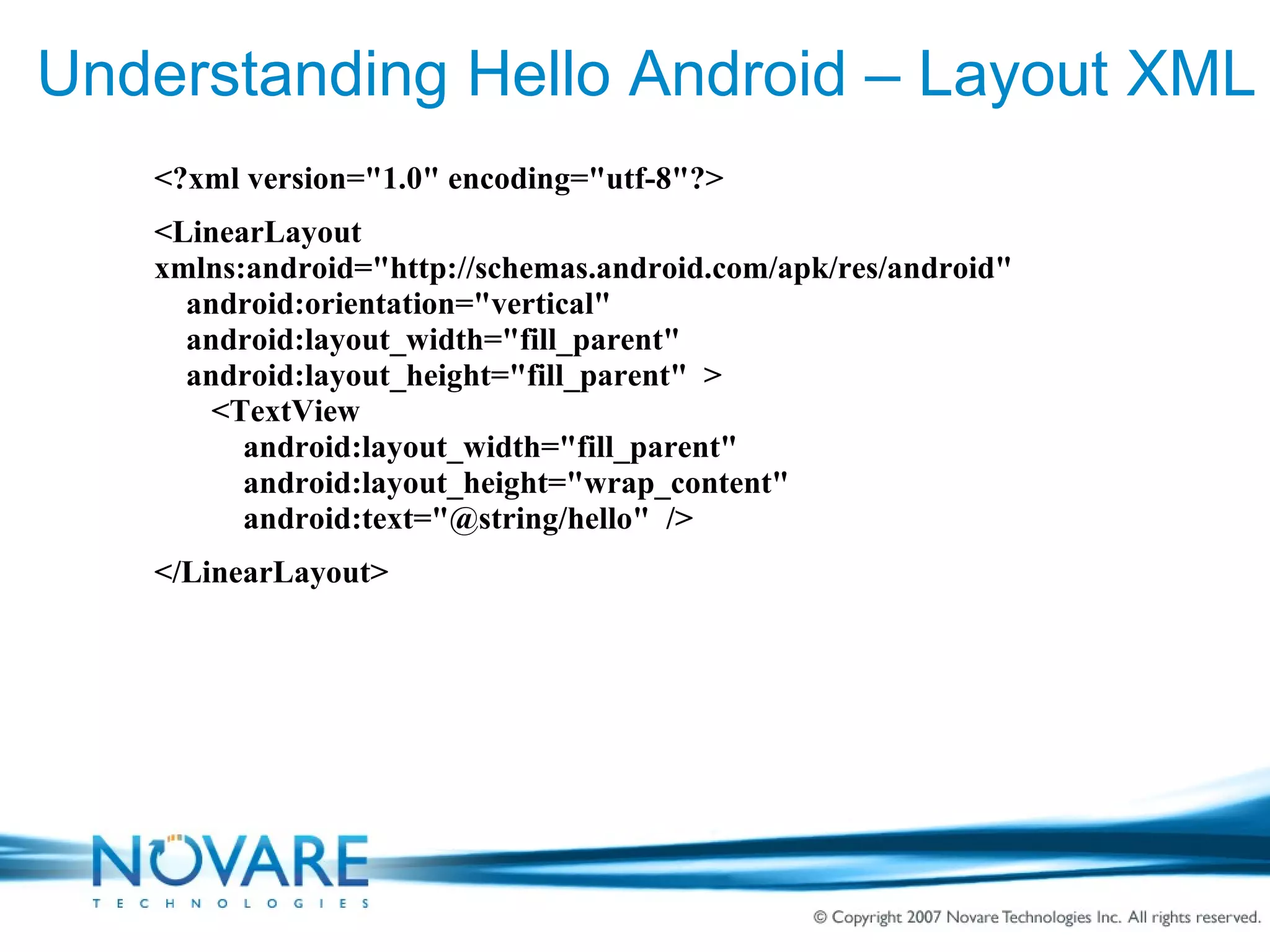 Understanding Hello Android – Layout XML <?xml version=&quot;1.0&quot; encoding=&quot;utf-8&quot;?> <LinearLayout  xmlns:android=&quot;http://schemas.android.com/apk/res/android&quot; android:orientation=&quot;vertical&quot; android:layout_width=&quot;fill_parent&quot; android:layout_height=&quot;fill_parent&quot;  > <TextView    android:layout_width=&quot;fill_parent&quot;    android:layout_height=&quot;wrap_content&quot;    android:text=&quot;@string/hello&quot;  /> </LinearLayout> 