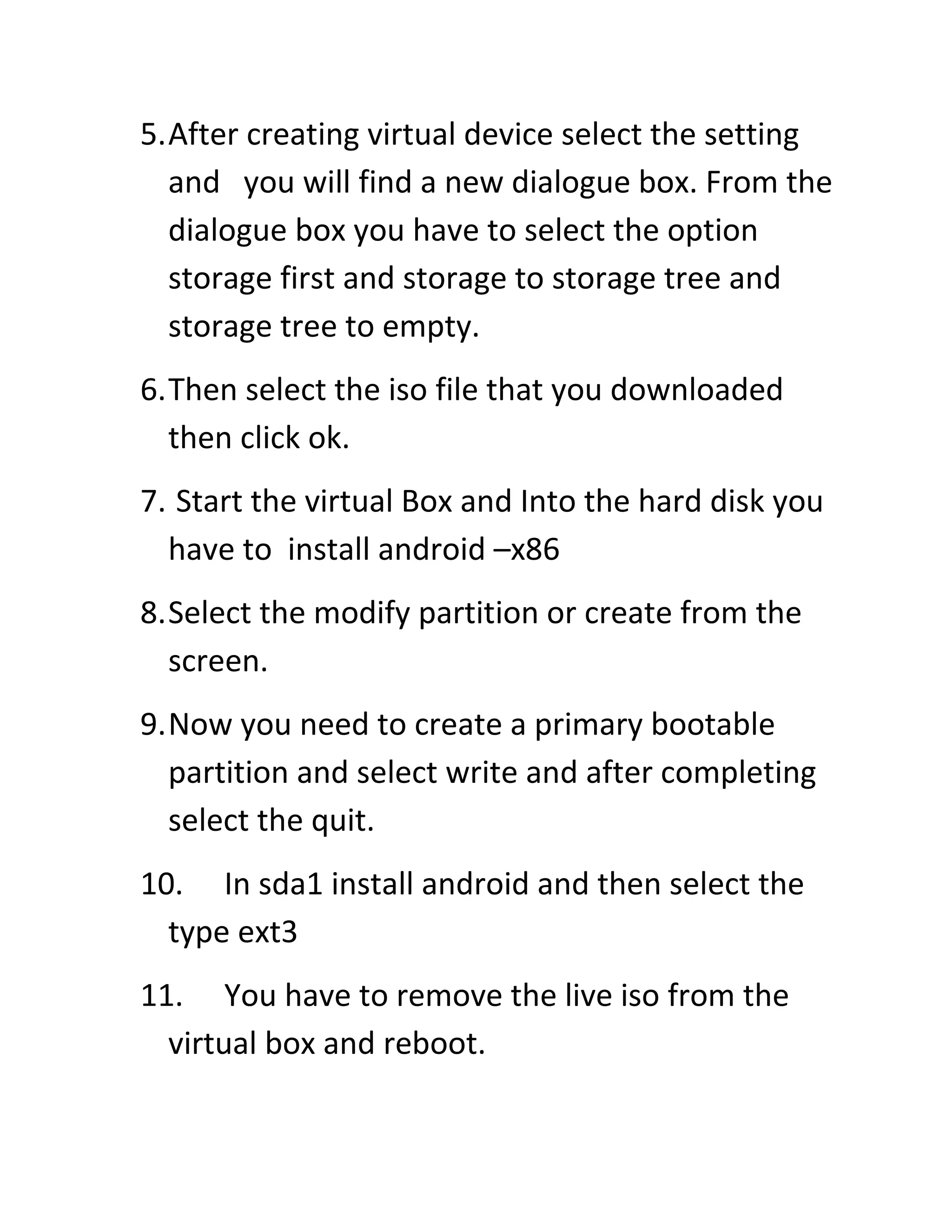 5.After creating virtual device select the setting
and you will find a new dialogue box. From the
dialogue box you have to select the option
storage first and storage to storage tree and
storage tree to empty.
6.Then select the iso file that you downloaded
then click ok.
7. Start the virtual Box and Into the hard disk you
have to install android –x86
8.Select the modify partition or create from the
screen.
9.Now you need to create a primary bootable
partition and select write and after completing
select the quit.
10. In sda1 install android and then select the
type ext3
11. You have to remove the live iso from the
virtual box and reboot.
 