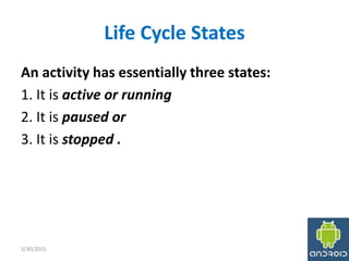 Life Cycle States
An activity has essentially three states:
1. It is active or running
2. It is paused or
3. It is stopped .
5/30/2015 12
 