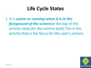 Life Cycle States
1. It is active or running when it is in the
foreground of the screen(at the top of the
activity stack for the current task).This is the
activity that is the focus for the user's actions.
5/30/2015 14
 
