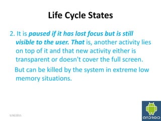 Life Cycle States
2. It is paused if it has lost focus but is still
visible to the user. That is, another activity lies
on top of it and that new activity either is
transparent or doesn't cover the full screen.
But can be killed by the system in extreme low
memory situations.
5/30/2015 15
 