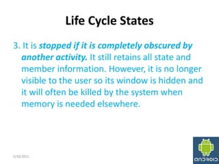 Life Cycle States
3. It is stopped if it is completely obscured by
another activity. It still retains all state and
member information. However, it is no longer
visible to the user so its window is hidden and
it will often be killed by the system when
memory is needed elsewhere.
5/30/2015 16
 