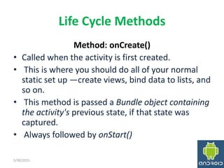 Life Cycle Methods
Method: onCreate()
• Called when the activity is first created.
• This is where you should do all of your normal
static set up —create views, bind data to lists, and
so on.
• This method is passed a Bundle object containing
the activity's previous state, if that state was
captured.
• Always followed by onStart()
5/30/2015 17
 