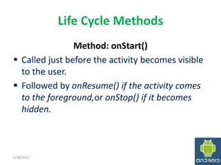 Life Cycle Methods
Method: onStart()
 Called just before the activity becomes visible
to the user.
 Followed by onResume() if the activity comes
to the foreground,or onStop() if it becomes
hidden.
5/30/2015 18
 