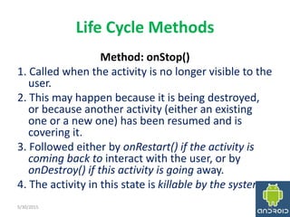 Life Cycle Methods
Method: onStop()
1. Called when the activity is no longer visible to the
user.
2. This may happen because it is being destroyed,
or because another activity (either an existing
one or a new one) has been resumed and is
covering it.
3. Followed either by onRestart() if the activity is
coming back to interact with the user, or by
onDestroy() if this activity is going away.
4. The activity in this state is killable by the system.
5/30/2015 21
 