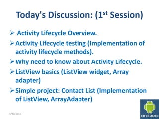 Today's Discussion: (1st Session)
 Activity Lifecycle Overview.
Activity Lifecycle testing (Implementation of
activity lifecycle methods).
Why need to know about Activity Lifecycle.
ListView basics (ListView widget, Array
adapter)
Simple project: Contact List (Implementation
of ListView, ArrayAdapter)
5/30/2015 3
 