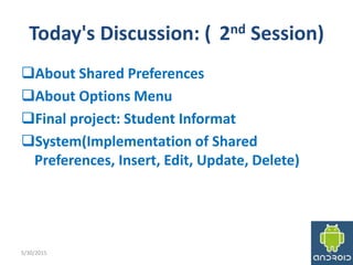 Today's Discussion: ( 2nd Session)
About Shared Preferences
About Options Menu
Final project: Student Informat
System(Implementation of Shared
Preferences, Insert, Edit, Update, Delete)
5/30/2015 4
 