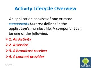 Activity Lifecycle Overview
An application consists of one or more
components that are defined in the
application's manifest file. A component can
be one of the following:
1. An Activity
2. A Service
3. A broadcast receiver
4. A content provider
5/30/2015 5
 