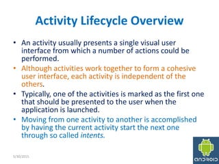 Activity Lifecycle Overview
• An activity usually presents a single visual user
interface from which a number of actions could be
performed.
• Although activities work together to form a cohesive
user interface, each activity is independent of the
others.
• Typically, one of the activities is marked as the first one
that should be presented to the user when the
application is launched.
• Moving from one activity to another is accomplished
by having the current activity start the next one
through so called intents.
5/30/2015 6
 