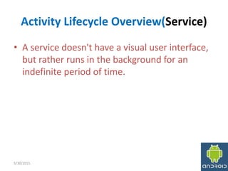 Activity Lifecycle Overview(Service)
• A service doesn't have a visual user interface,
but rather runs in the background for an
indefinite period of time.
5/30/2015 7
 