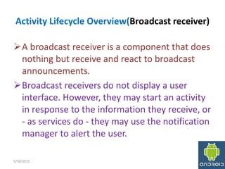 Activity Lifecycle Overview(Broadcast receiver)
A broadcast receiver is a component that does
nothing but receive and react to broadcast
announcements.
Broadcast receivers do not display a user
interface. However, they may start an activity
in response to the information they receive, or
‐ as services do ‐ they may use the notification
manager to alert the user.
5/30/2015 8
 