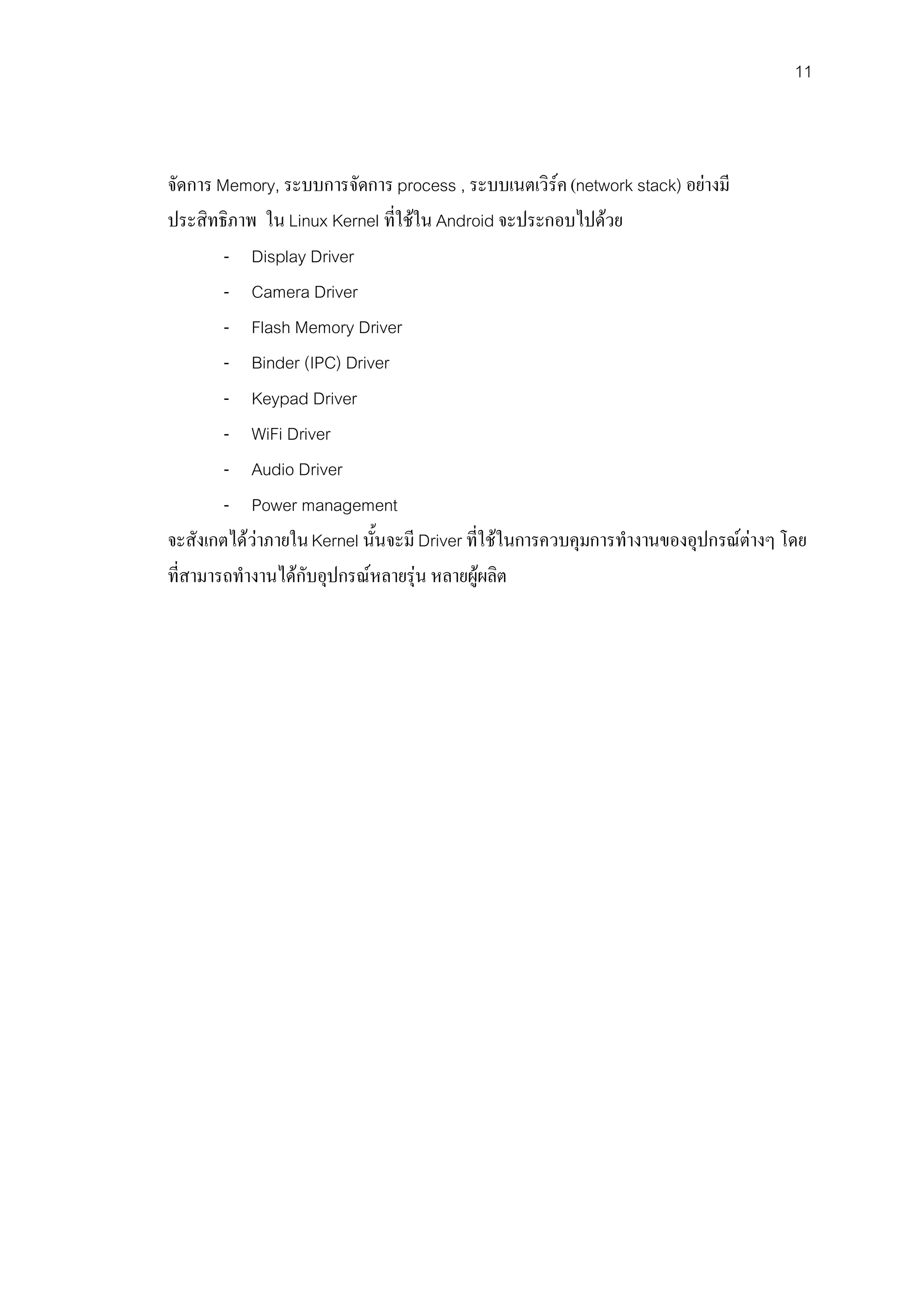 11



จัดการ Memory, ระบบการจัดการ process , ระบบเนตเวิรค (network stack) อยางมี
ประสิทธิภาพ ใน Linux Kernel ที่ใชใน Android จะประกอบไปดวย
        - Display Driver
        - Camera Driver
        - Flash Memory Driver
        - Binder (IPC) Driver
        - Keypad Driver
        - WiFi Driver
        - Audio Driver
        - Power management
จะสังเกตไดวาภายใน Kernel นั้นจะมี Driver ที่ใชในการควบคุมการทํางานของอุปกรณตางๆ โดย
ที่สามารถทํางานไดกับอุปกรณหลายรุน หลายผูผลิต
 