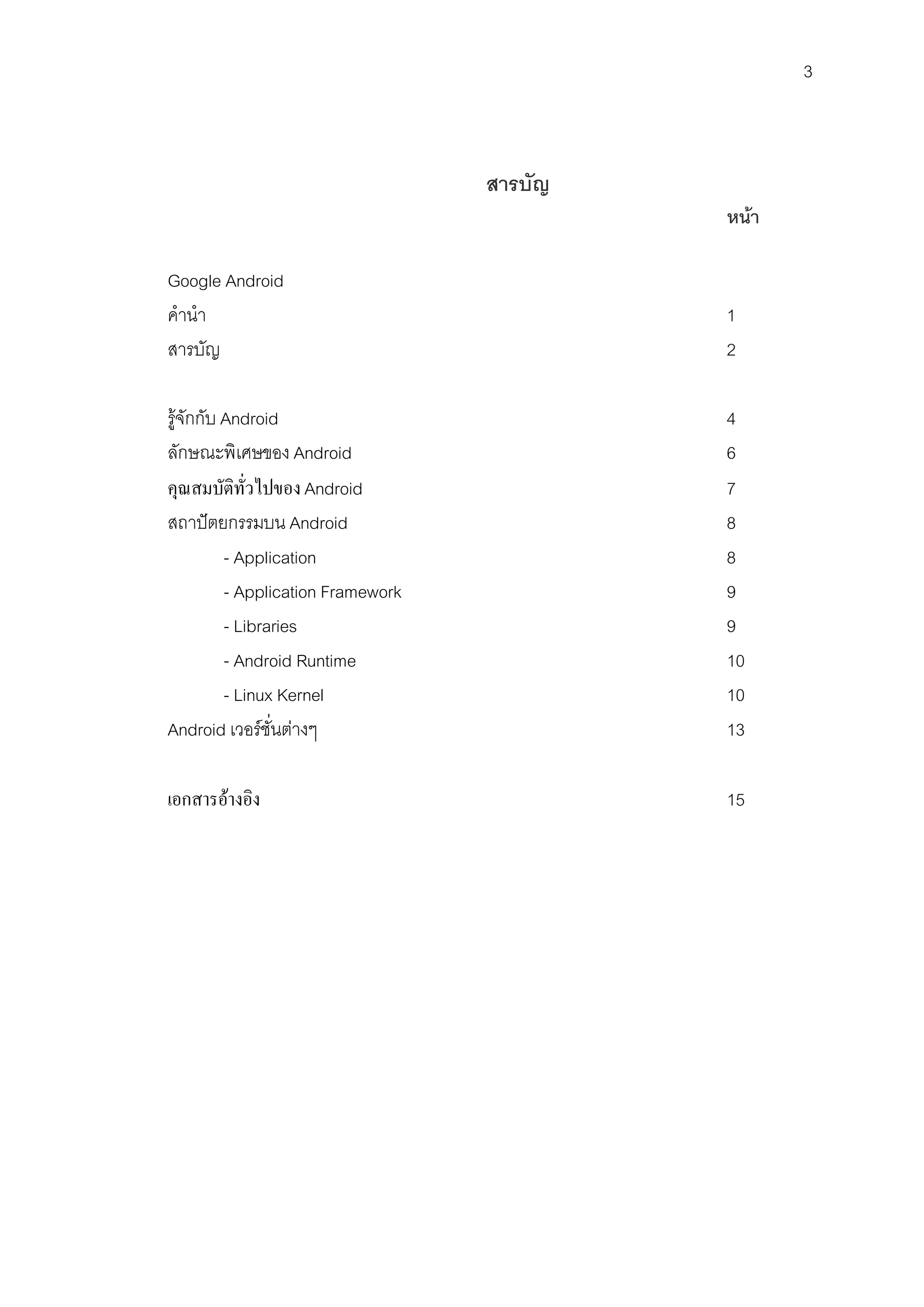 3



                                    สารบัญ
                                             หนา

Google Android
คํานํา                                       1
สารบัญ                                       2

รูจักกับ Android                            4
ลักษณะพิเศษของ Android                       6
คุณสมบัติทั่วไปของ Android                   7
สถาปตยกรรมบน Android                        8
          - Application                      8
          - Application Framework            9
          - Libraries                        9
          - Android Runtime                  10
          - Linux Kernel                     10
Android เวอรชั่นตางๆ                       13

เอกสารอางอิง                                15
 
