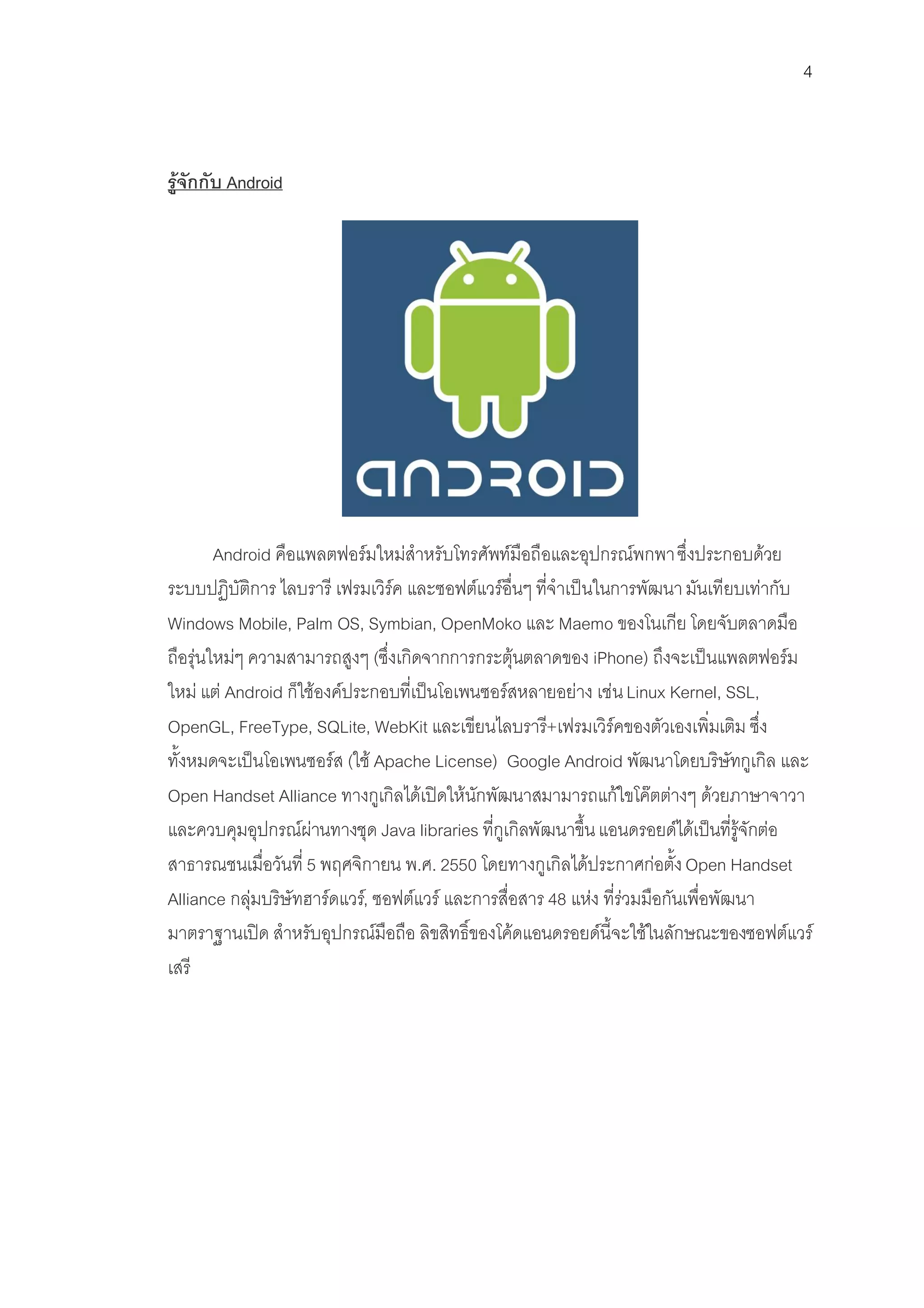 4



รูจักกับ Android




        Android คือแพลตฟอรมใหมสําหรับโทรศัพทมือถือและอุปกรณพกพา ซึ่งประกอบดวย
ระบบปฏิบัติการ ไลบรารี เฟรมเวิรค และซอฟตแวรอื่นๆ ที่จําเปนในการพัฒนา มันเทียบเทากับ
Windows Mobile, Palm OS, Symbian, OpenMoko และ Maemo ของโนเกีย โดยจับตลาดมือ
ถือรุนใหมๆ ความสามารถสูงๆ (ซึ่งเกิดจากการกระตุนตลาดของ iPhone) ถึงจะเปนแพลตฟอรม
ใหม แต Android ก็ใชองคประกอบที่เปนโอเพนซอรสหลายอยาง เชน Linux Kernel, SSL,
OpenGL, FreeType, SQLite, WebKit และเขียนไลบรารี+เฟรมเวิรคของตัวเองเพิ่มเติม ซึ่ง
ทั้งหมดจะเปนโอเพนซอรส (ใช Apache License) Google Android พัฒนาโดยบริษัทกูเกิล และ
Open Handset Alliance ทางกูเกิลไดเปดใหนักพัฒนาสมามารถแกใขโคตตางๆ ดวยภาษาจาวา
และควบคุมอุปกรณผานทางชุด Java libraries ที่กูเกิลพัฒนาขึ้น แอนดรอยดไดเปนที่รูจักตอ
สาธารณชนเมื่อวันที่ 5 พฤศจิกายน พ.ศ. 2550 โดยทางกูเกิลไดประกาศกอตั้ง Open Handset
Alliance กลุมบริษัทฮารดแวร, ซอฟตแวร และการสื่อสาร 48 แหง ที่รวมมือกันเพื่อพัฒนา
มาตราฐานเปด สําหรับอุปกรณมือถือ ลิขสิทธิ์ของโคดแอนดรอยดนี้จะใชในลักษณะของซอฟตแวร
เสรี
 