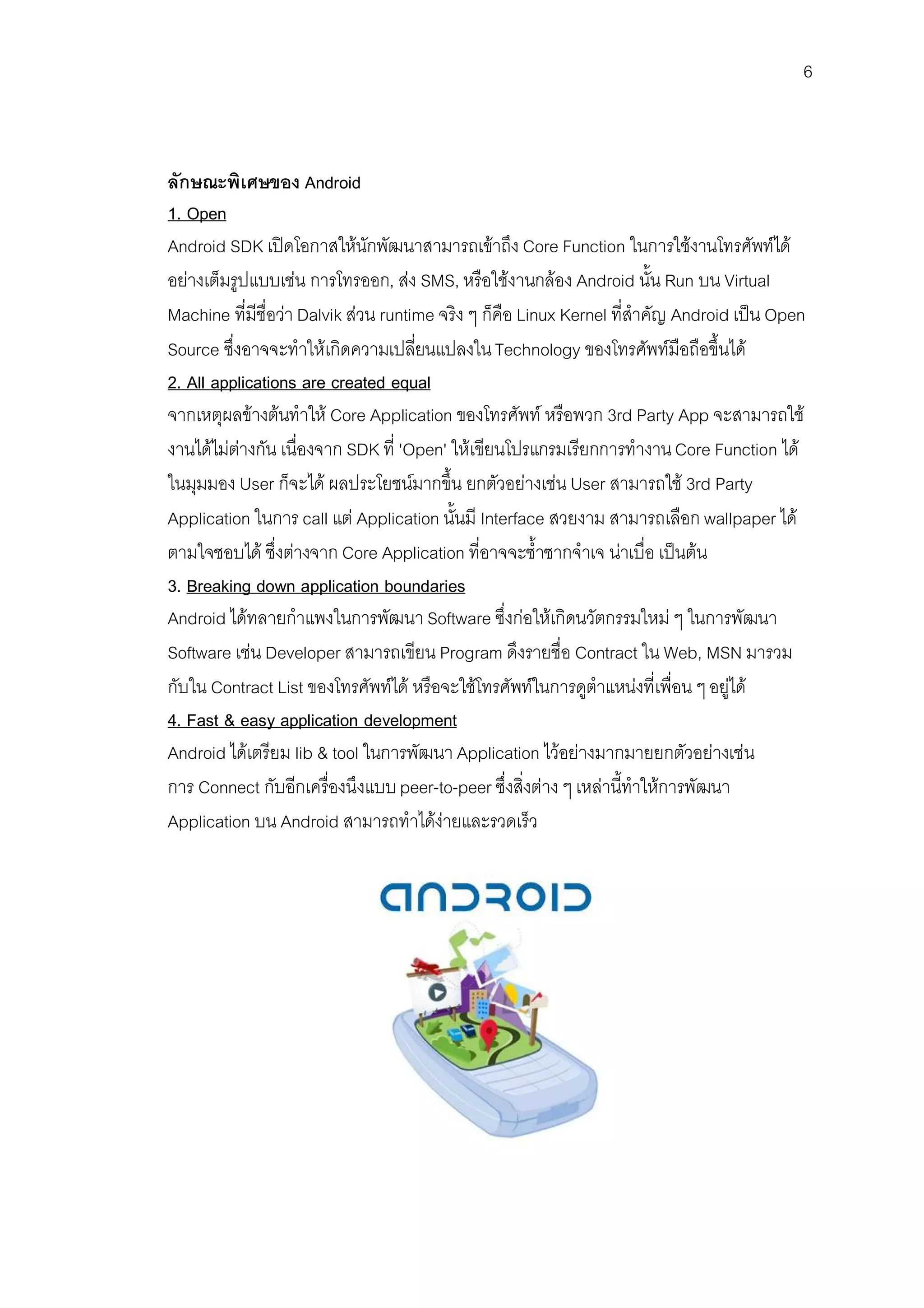 6



ลักษณะพิเศษของ Android
1. Open
Android SDK เปดโอกาสใหนักพัฒนาสามารถเขาถึง Core Function ในการใชงานโทรศัพทได
อยางเต็มรูปแบบเชน การโทรออก, สง SMS, หรือใชงานกลอง Android นั้น Run บน Virtual
Machine ที่มีชื่อวา Dalvik สวน runtime จริง ๆ ก็คือ Linux Kernel ที่สําคัญ Android เปน Open
Source ซึ่งอาจจะทําใหเกิดความเปลี่ยนแปลงใน Technology ของโทรศัพทมือถือขึ้นได
2. All applications are created equal
จากเหตุผลขางตนทําให Core Application ของโทรศัพท หรือพวก 3rd Party App จะสามารถใช
งานไดไมตางกัน เนื่องจาก SDK ที่ 'Open' ใหเขียนโปรแกรมเรียกการทํางาน Core Function ได
ในมุมมอง User ก็จะได ผลประโยชนมากขึ้น ยกตัวอยางเชน User สามารถใช 3rd Party
Application ในการ call แต Application นั้นมี Interface สวยงาม สามารถเลือก wallpaper ได
ตามใจชอบได ซึ่งตางจาก Core Application ที่อาจจะซ้ําซากจําเจ นาเบื่อ เปนตน
3. Breaking down application boundaries
Android ไดทลายกําแพงในการพัฒนา Software ซึ่งกอใหเกิดนวัตกรรมใหม ๆ ในการพัฒนา
Software เชน Developer สามารถเขียน Program ดึงรายชื่อ Contract ใน Web, MSN มารวม
กับใน Contract List ของโทรศัพทได หรือจะใชโทรศัพทในการดูตําแหนงที่เพื่อน ๆ อยูได
4. Fast & easy application development
Android ไดเตรียม lib & tool ในการพัฒนา Application ไวอยางมากมายยกตัวอยางเชน
การ Connect กับอีกเครื่องนึงแบบ peer-to-peer ซึ่งสิ่งตาง ๆ เหลานี้ทําใหการพัฒนา
Application บน Android สามารถทําไดงายและรวดเร็ว
 