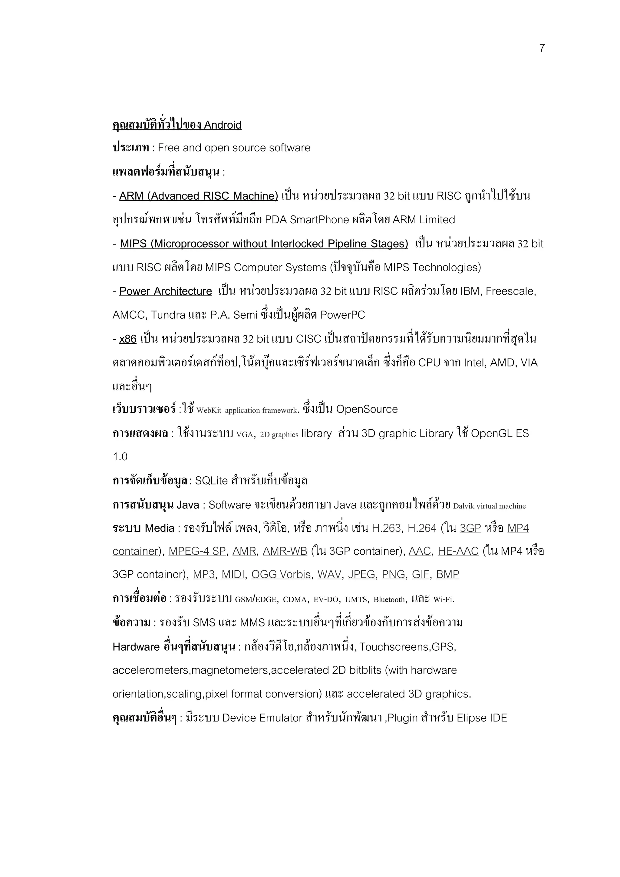7



คุณสมบัตทั่วไปของ Android
          ิ
ประเภท : Free and open source software
แพลตฟอรมที่สนับสนุน :
- ARM (Advanced RISC Machine) เปน หนวยประมวลผล 32 bit แบบ RISC ถูกนําไปใชบน
อุปกรณพกพาเชน โทรศัพทมือถือ PDA SmartPhone ผลิตโดย ARM Limited
- MIPS (Microprocessor without Interlocked Pipeline Stages) เปน หนวยประมวลผล 32 bit
แบบ RISC ผลิตโดย MIPS Computer Systems (ปจจุบันคือ MIPS Technologies)
- Power Architecture เปน หนวยประมวลผล 32 bit แบบ RISC ผลิตรวมโดย IBM, Freescale,
AMCC, Tundra และ P.A. Semi ซึ่งเปนผูผลิต PowerPC
- x86 เปน หนวยประมวลผล 32 bit แบบ CISC เปนสถาปตยกรรมที่ไดรับความนิยมมากที่สุดใน
ตลาดคอมพิวเตอรเดสกท็อป,โนตบุคและเซิรฟเวอรขนาดเล็ก ซึ่งก็คือ CPU จาก Intel, AMD, VIA
และอื่นๆ
เว็บบราวเซอร :ใช WebKit application framework. ซึ่งเปน OpenSource
การแสดงผล : ใชงานระบบ VGA, 2D graphics library สวน 3D graphic Library ใช OpenGL ES
1.0
การจัดเก็บขอมูล : SQLite สําหรับเก็บขอมูล
การสนับสนุน Java : Software จะเขียนดวยภาษา Java และถูกคอมไพลดวย Dalvik virtual machine
ระบบ Media : รองรับไฟล เพลง, วิดิโอ, หรือ ภาพนิ่ง เชน H.263, H.264 (ใน 3GP หรือ MP4
container), MPEG-4 SP, AMR, AMR-WB (ใน 3GP container), AAC, HE-AAC (ใน MP4 หรือ
3GP container), MP3, MIDI, OGG Vorbis, WAV, JPEG, PNG, GIF, BMP
การเชื่อมตอ : รองรับระบบ GSM/EDGE, CDMA, EV-DO, UMTS, Bluetooth, และ Wi-Fi.
ขอความ : รองรับ SMS และ MMS และระบบอื่นๆที่เกี่ยวของกับการสงขอความ
Hardware อื่นๆที่สนับสนุน : กลองวิดีโอ,กลองภาพนิ่ง, Touchscreens,GPS,
accelerometers,magnetometers,accelerated 2D bitblits (with hardware
orientation,scaling,pixel format conversion) และ accelerated 3D graphics.
คุณสมบัติอื่นๆ : มีระบบ Device Emulator สําหรับนักพัฒนา ,Plugin สําหรับ Elipse IDE
 