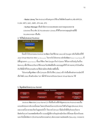 10



        - Media Library โดย Android สรับสนุนการใชงานไฟลฟอรแมตตางๆ เชน MPEG4,
H.264, MP3, AAC, AMR, JPG และ JPG
        - Surface Manager เปนตัวจัดการระบบแสดงผล และควบคุมบนจอภาพ
        Libraries อื่นๆ เชน 3D Acceleration Library ที่ใชในการควบคุมอุปกรณที่มี
        Accelerometer เปนตน
4. รันไทม (Android Runtime)




       ถึงแมวาโปรแกรมบน Android จะพัฒนาโดยใชภาษา Java แต Google กลับไมเลือกที่ใช
Java Virtual Machine ของ Sun Microsystem ในการรันโปรแกรม แตกลับพัฒนา Dalvik Virtual Machine ที่
มีพื้นฐานจาก Apache Harmony ขึ้นมาใชเอง โดย Google อางวา Dalvik ไดรับการปรับปรุงในเรื่อง
Memory เพื่อใหเหมาะกับการใชงานบนโทรศัพทมือถือ และอนุญาติให VM หลายๆ ตัวรันพรอม
กันไดเพื่อใหโปรแกรมทํางานไดอยางมีประสิทธิภาพดียิ่งขึ้น
       โปรแกรมที่ถูกพัฒนา เมื่อ Compile เปนไบโคด (.class) แลว จําเปนตองผานการแปลงให
เปนไฟล (.dex) ดวยตัวแปลง "dx" เพื่อให สามารถรันบน Dalvik Virtual Machie ได



5. ลินุกสเคอรแนล (Linux Kernel)




       Android พัฒนาบน Linux Kernel 2.6 ซึ่งเปนสวนที่สําคัญของระบบ Android และเปน
แกนหลักของการทํางานทั้งหมด โดยภายในเคอรเนล จะประกอบไปดวยโมดูล (Module) ตางๆ
และบางครั้งเราอาจจะเรียกโมดูลเหลานี้วา ไดรเวอร (Driver) ซึ่งมีหนาที่เปนตัวกลางในการ
ติดตอกันระหวางแอพพลิเคชันหรือ ระบบปฏิบัติการกับอุปกรณฮารดแวรทั้งหมด ทั้งภายในและ
นอก อีกทั้งยังจัดการ ประสานงานกับระบบตางๆ เชนระบบความปลอดภัย (Security), ระบบการ
 