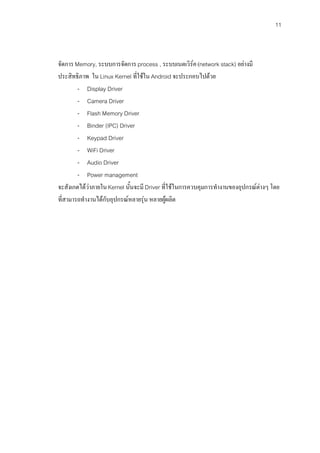 11



จัดการ Memory, ระบบการจัดการ process , ระบบเนตเวิรค (network stack) อยางมี
ประสิทธิภาพ ใน Linux Kernel ที่ใชใน Android จะประกอบไปดวย
        - Display Driver
        - Camera Driver
        - Flash Memory Driver
        - Binder (IPC) Driver
        - Keypad Driver
        - WiFi Driver
        - Audio Driver
        - Power management
จะสังเกตไดวาภายใน Kernel นั้นจะมี Driver ที่ใชในการควบคุมการทํางานของอุปกรณตางๆ โดย
ที่สามารถทํางานไดกับอุปกรณหลายรุน หลายผูผลิต
 