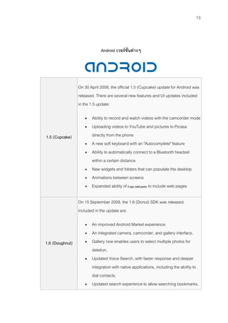 13




                             Android เวอรชั่นตางๆ




                 On 30 April 2009, the official 1.5 (Cupcake) update for Android was
                 released. There are several new features and UI updates included
                 in the 1.5 update:

                       Ability to record and watch videos with the camcorder mode
                       Uploading videos to YouTube and pictures to Picasa
1.5 (Cupcake)           directly from the phone
                       A new soft keyboard with an "Autocomplete" feature
                       Ability to automatically connect to a Bluetooth headset
                        within a certain distance
                       New widgets and folders that can populate the desktop
                       Animations between screens
                       Expanded ability of Copy and paste to include web pages

                 On 15 September 2009, the 1.6 (Donut) SDK was released.
                 Included in the update are:

                       An improved Android Market experience.
                       An integrated camera, camcorder, and gallery interface.
1.6 (Doughnut)         Gallery now enables users to select multiple photos for
                        deletion.
                       Updated Voice Search, with faster response and deeper
                        integration with native applications, including the ability to
                        dial contacts.
                       Updated search experience to allow searching bookmarks,
 