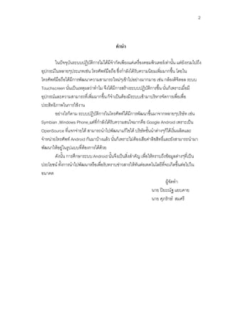 2



                                            คํานํา

        ในปจจุบันระบบปฏิบัติการไมไดมีจํากัดเพียงแคเครื่องคอมพิวเตอรเทานั้น แตยังรวมไปถึง
อุปกรณในหลายๆประเภทเชน โทรศัพทมือถือ ซึ่งกําลังไดรับความนิยมเพิ่มมากขึ้น โดยใน
โทรศัพทมือถือไดมีการพัฒนาความสามารถใหมๆเขาไปอยางมากมาย เชน กลองดิจิตอล ระบบ
Touchscreen นั่นเปนเหตุผลวาทําไม จึงไดมีการสรางระบบปฎิบัติการขึ้น นั่นก็เพราะเมื่อมี
อุปกรณและความสามารถที่เพิ่มมากขึ้น ก็จําเปนตองมีระบบเขามาบริหารจัดการเพื่อเพื่อ
ประสิทธิภาพในการใชงาน
        อยางไรก็ตาม ระบบปฎิบัติการในโทรศัพทไดมีการพัฒนาขึ้นมาจากหลายๆบริษัท เชน
Symbian ,Windows Phone แตที่กําลังไดรับความสนใจมากคือ Google Android เพราะเปน
OpenSource ที่แจกจายได สามารถนําไปพัฒนาแกไขได บริษัทชั้นนําตางๆก็ไดเริ่มผลิตและ
จําหนายโทรศัพท Android กันมาบางแลว นั่นก็เพราะไมตองเสียคาลิขสิทธิ์และยังสามารถนํามา
พัฒนาใหอยูในรูปแบบที่ตองการไดดวย
        ดังนั้น การศึกษาระบบ Android นั้นจึงเปนสิ่งสําคัญ เพื่อใหทราบถึงขอมูลตางๆที่เปน
ประโยชน ทั้งการนําไปพัฒนาหรือเพื่อรับทราบขาวสารใหทันตอเทคโนโลยีที่จะเกิดขึ้นตอไปใน
อนาคต
                                                                          ผูจัดทํา
                                                                  นาย ปยะณัฐ แยบคาย
                                                                  นาย ศุภรักษ สมศรี
 