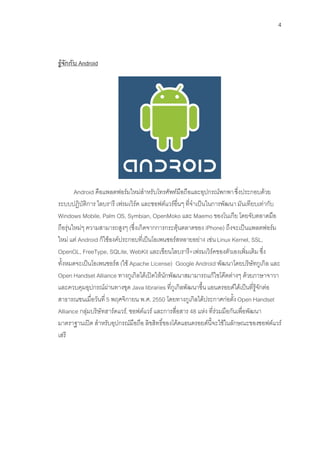 4



รูจักกับ Android




        Android คือแพลตฟอรมใหมสําหรับโทรศัพทมือถือและอุปกรณพกพา ซึ่งประกอบดวย
ระบบปฏิบัติการ ไลบรารี เฟรมเวิรค และซอฟตแวรอื่นๆ ที่จําเปนในการพัฒนา มันเทียบเทากับ
Windows Mobile, Palm OS, Symbian, OpenMoko และ Maemo ของโนเกีย โดยจับตลาดมือ
ถือรุนใหมๆ ความสามารถสูงๆ (ซึ่งเกิดจากการกระตุนตลาดของ iPhone) ถึงจะเปนแพลตฟอรม
ใหม แต Android ก็ใชองคประกอบที่เปนโอเพนซอรสหลายอยาง เชน Linux Kernel, SSL,
OpenGL, FreeType, SQLite, WebKit และเขียนไลบรารี+เฟรมเวิรคของตัวเองเพิ่มเติม ซึ่ง
ทั้งหมดจะเปนโอเพนซอรส (ใช Apache License) Google Android พัฒนาโดยบริษัทกูเกิล และ
Open Handset Alliance ทางกูเกิลไดเปดใหนักพัฒนาสมามารถแกใขโคตตางๆ ดวยภาษาจาวา
และควบคุมอุปกรณผานทางชุด Java libraries ที่กูเกิลพัฒนาขึ้น แอนดรอยดไดเปนที่รูจักตอ
สาธารณชนเมื่อวันที่ 5 พฤศจิกายน พ.ศ. 2550 โดยทางกูเกิลไดประกาศกอตั้ง Open Handset
Alliance กลุมบริษัทฮารดแวร, ซอฟตแวร และการสื่อสาร 48 แหง ที่รวมมือกันเพื่อพัฒนา
มาตราฐานเปด สําหรับอุปกรณมือถือ ลิขสิทธิ์ของโคดแอนดรอยดนี้จะใชในลักษณะของซอฟตแวร
เสรี
 