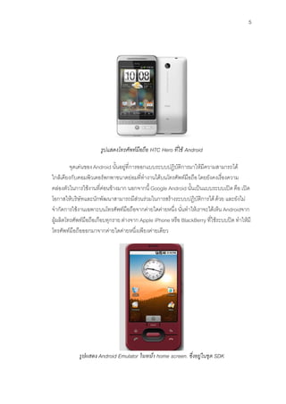 5




                      รูปแสดงโทรศัพทมือถือ HTC Hero ที่ใช Android

         จุดเดนของ Android นั้นอยูที่การออกแบบระบบปฏิบัติการมาใหมีความสามารถได
ใกลเคียงกับคอมพิวเตอรพกพาขนาดยอมที่ทํางานไดบนโทรศัพทมือถือ โดยยังคงเรื่องความ
คลองตัวในการใชงานที่คอนขางมาก นอกจากนี้ Google Android นั้นเปนแบบระบบเปด คือ เปด
โอกาสใหบริษัทและนักพัฒนาสามารถมีสวนรวมในการสรางระบบปฏิบัติการได ดวย และยังไม
จํากัดการใชงานเฉพาะบนโทรศัพทมือถือจากคายใดคายหนึ่ง นั่นทําใหเราจะไดเห็น Androidจาก
ผูผลิตโทรศัพทมือถือเกือบทุกราย ตางจาก Apple iPhone หรือ BlackBerry ที่ใชระบบปด ทําใหมี
โทรศัพทมือถือออกมาจากคายใดคายหนึ่งเพียงคายเดียว




            รูปแสดง Android Emulator ในหนา home screen. ซึ่งอยูในชุด SDK
 