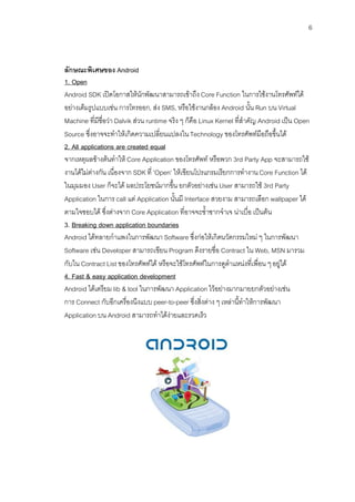 6



ลักษณะพิเศษของ Android
1. Open
Android SDK เปดโอกาสใหนักพัฒนาสามารถเขาถึง Core Function ในการใชงานโทรศัพทได
อยางเต็มรูปแบบเชน การโทรออก, สง SMS, หรือใชงานกลอง Android นั้น Run บน Virtual
Machine ที่มีชื่อวา Dalvik สวน runtime จริง ๆ ก็คือ Linux Kernel ที่สําคัญ Android เปน Open
Source ซึ่งอาจจะทําใหเกิดความเปลี่ยนแปลงใน Technology ของโทรศัพทมือถือขึ้นได
2. All applications are created equal
จากเหตุผลขางตนทําให Core Application ของโทรศัพท หรือพวก 3rd Party App จะสามารถใช
งานไดไมตางกัน เนื่องจาก SDK ที่ 'Open' ใหเขียนโปรแกรมเรียกการทํางาน Core Function ได
ในมุมมอง User ก็จะได ผลประโยชนมากขึ้น ยกตัวอยางเชน User สามารถใช 3rd Party
Application ในการ call แต Application นั้นมี Interface สวยงาม สามารถเลือก wallpaper ได
ตามใจชอบได ซึ่งตางจาก Core Application ที่อาจจะซ้ําซากจําเจ นาเบื่อ เปนตน
3. Breaking down application boundaries
Android ไดทลายกําแพงในการพัฒนา Software ซึ่งกอใหเกิดนวัตกรรมใหม ๆ ในการพัฒนา
Software เชน Developer สามารถเขียน Program ดึงรายชื่อ Contract ใน Web, MSN มารวม
กับใน Contract List ของโทรศัพทได หรือจะใชโทรศัพทในการดูตําแหนงที่เพื่อน ๆ อยูได
4. Fast & easy application development
Android ไดเตรียม lib & tool ในการพัฒนา Application ไวอยางมากมายยกตัวอยางเชน
การ Connect กับอีกเครื่องนึงแบบ peer-to-peer ซึ่งสิ่งตาง ๆ เหลานี้ทําใหการพัฒนา
Application บน Android สามารถทําไดงายและรวดเร็ว
 