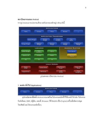 8



สถาปตยกรรมของ Android
จากรูป Android จะประกอบดวย องคประกอบหลักอยู 5 สวน ดังนี้




                              รูปแสดงสถาปตยกรรม Android


1. ซอฟแวรทั่วไป (Applications)



      อุปกรณพกพาที่ติดตั้ง Android จะมาพรอมโปรแกรมหลักที่ไวใชงานทั่วไป เชน โปรแกรม
รับสงอีเมล, SMS, ปฏิทิน, แผนที,่ Browser (ใช WebKit เปน Engine) เครื่องมือจัดการสมุด
โทรศัพท และโปรแกรมหลักอื่นๆ
 