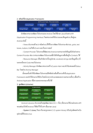 9



2. เฟรมเวิรค (Application Framework)




      นักพัฒนาสามารถพัฒนาโปรแกรมบน Android โดยใชภาษา Java ผานทาง API
(Application Programming Interface) โดยสามารถเขาถึงระบบและขอมูลตางๆ ที่อยูบน
Android ดังนี้
        - Views ประกอบดวย UI ชนิดตางๆ ที่ใชในการพัฒนาโปรแกรม เชน lists, grids, text
boxes, buttons รวมไปถึง Event และเว็บบราวเซอร
        - Content Provider โปรแกรมที่พฒนาบน Android จะสามารถสงขอมูลถึงกันผานทาง
                                      ั
Content Provider เชน เราสามารถพัฒนาโปรแกรมเพื่อไปดึงขอมูลรายชื่อที่อยูใน Contacts ได
        - Resource Manager เปนตัวจัดการเรื่องรูปภาพ, Localized strings และขอมูลอื่นๆ ที่
นอกเหนือจาก Code ของโปรแกรม
        - Activity Manager นักพัฒนาสามารถสราง Custom Alert และสงไปแสดงผลที่ Status
Bar โดยผาน Activity Manager
        ทั้งหมดนั้นทําใหนักพัฒนาโปรแกรมมีสิทธิอยางเต็มที่ในการเขาถึง Application
Framework และทําใหสามารถใชประโยชนจากการประมวลผลและความสามารถอื่นๆ เพื่อสราง
Android Application ที่มีความหลากหลายมากขึ้นได
3. ชุดพัฒนา (Libraries)




     Android Libraries ประกอบดวยชุดพัฒนาของ C/C++ อื่นๆ ที่สามารถใชงานผานทาง API
ของเฟรมเวิรคที่ Android ไดจัดไวให (API เปนภาษา Java)
       - System C Library ไลบรารีมาตรฐานของ C (C system library) ปรับปรุงพิเศษสําหรับ
อุปกรณที่รันบน Linux
 