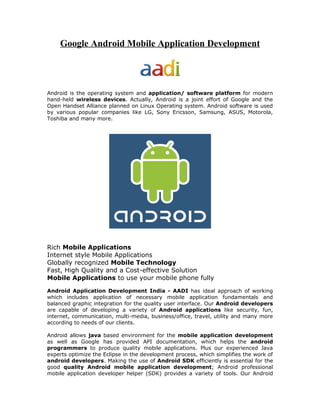 Google Android Mobile Application Development




Android is the operating system and application/ software platform for modern
hand-held wireless devices. Actually, Android is a joint effort of Google and the
Open Handset Alliance planned on Linux Operating system. Android software is used
by various popular companies like LG, Sony Ericsson, Samsung, ASUS, Motorola,
Toshiba and many more.




Rich Mobile Applications
Internet style Mobile Applications
Globally recognized Mobile Technology
Fast, High Quality and a Cost-effective Solution
Mobile Applications to use your mobile phone fully

Android Application Development India - AADI has ideal approach of working
which includes application of necessary mobile application fundamentals and
balanced graphic integration for the quality user interface. Our Android developers
are capable of developing a variety of Android applications like security, fun,
internet, communication, multi-media, business/office, travel, utility and many more
according to needs of our clients.

Android allows java based environment for the mobile application development
as well as Google has provided API documentation, which helps the android
programmers to produce quality mobile applications. Plus our experienced Java
experts optimize the Eclipse in the development process, which simplifies the work of
android developers. Making the use of Android SDK efficiently is essential for the
good quality Android mobile application development; Android professional
mobile application developer helper (SDK) provides a variety of tools. Our Android
 