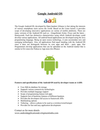 Google Android OS



The Google Android OS, developed by Open handset Alliance is fast raking the interests
of various smartphone users across the world. Based on the Linux kernel, it provides
scope of developing innovative applications on variety of mobile platforms. There are
many versions of the Android OS such as - Gingerbread, Eclair, Froyo and the latest -
Honeycomb. Each has distinctive characteristics using which Android developer could
develop various applications. All android based applications are developed using the Java
programming language. Being an open source technology, it cans accomodate new and
emerging technologies. Also, all applications find equal standing with the Android OS
since it does not distinguish between its core apps and third - party apps. Our
Programmers develop applications that can be uploaded on the Android market that is
similar to Ovi store (for Nokia) or App store (for iPhone).




Features and specifications of the Android OS used by developer teams at AADI:

      Uses SQLite database for storage
      Supports various connectivity technologies
      Provides multiple language support
      Scope of programming feature rich apps
      Supports lots of hardware features of different handsets
      Provides the developers full access to framework APIs
      Multitasking options
      Tethering – allows a phone to be used as a wireless/wired hotspot
      Provides for fast and easy application development

Contact us for more details
www.androidapplicationdevelopmentindia.com
 