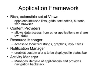 Application Framework
• Rich, extensible set of Views
– apps can inclused lists, grids, text boxes, buttons,
web browser
• Content Providers
– allows data access from other applications or share
own data
• Resource Manager
– access to localized strings, graphics, layout files
• Notification Manager
– enables custom alerts to be displayed in status bar
• Activity Manager
– Manages lifecycle of applications and provides
navigation backstack
 