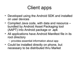 Client apps
• Developed using the Android SDK and installed
on user devices
• Compiled Java code, with data and resource –
bundled by Android Asset Packaging tool
(AAPT) into Android package or .apk
• All applications have Android Manifest file in its
root directory
– provides essential information about app
• Could be installed directly on phone, but
necessary to be distributed thru Market
 