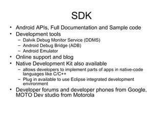 SDK
• Android APIs, Full Documentation and Sample code
• Development tools
– Dalvik Debug Monitor Service (DDMS)
– Android Debug Bridge (ADB)
– Android Emulator
• Online support and blog
• Native Development Kit also available
– allows developers to implement parts of apps in native-code
languages like C/C++
– Plug in available to use Eclipse integrated development
environment
• Developer forums and developer phones from Google,
MOTO Dev studio from Motorola
 