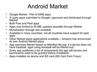 Android Market
• Google Market - Part of GMS apps
• 3rd
party apps submitted to Google, approved and distributed through
Market
• Both Free and Paid apps
• Apps now limited to 50 MB; updates possible through Market
• Monetization through ads available
• Available in many countries, not all countries have support for paid
apps
• Other Market place applications available – Amazon has announced
its own Android Market place
• App searches filtered based on Manifest file (eg. if a device does not
have trackball, apps using trackball will be filtered out)
• Every app publishes a list of components the app will access and
permissions need to be granted before installation
• Apps installed on device and SD card (SD Card from Froyo)
 