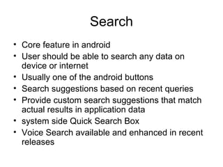 Search
• Core feature in android
• User should be able to search any data on
device or internet
• Usually one of the android buttons
• Search suggestions based on recent queries
• Provide custom search suggestions that match
actual results in application data
• system side Quick Search Box
• Voice Search available and enhanced in recent
releases
 