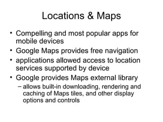 Locations & Maps
• Compelling and most popular apps for
mobile devices
• Google Maps provides free navigation
• applications allowed access to location
services supported by device
• Google provides Maps external library
– allows built-in downloading, rendering and
caching of Maps tiles, and other display
options and controls
 