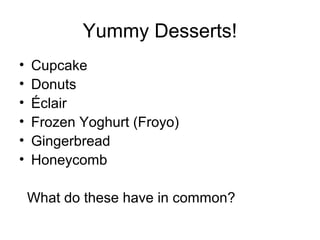 Yummy Desserts!
• Cupcake
• Donuts
• Éclair
• Frozen Yoghurt (Froyo)
• Gingerbread
• Honeycomb
What do these have in common?
 