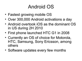 Android OS
• Fastest growing mobile OS
• Over 300,000 Android activations a day
• Android overtook iOS as the dominant OS
in US during 2H 2010
• First phone launched HTC G1 in 2008
• Currently an OS of choice for Motorola,
HTC, Samsung, Sony Ericsson, among
others
• Software updates every few months
 