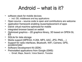 Android – what is it?
• software stack for mobile devices
– incl. OS, middleware and key applications
• Open source – source code is open and contributions are welcome
• application framework enabling reuse/replacement of apps
• Dalvik virtual machine optimized for mobile
• integrated browser based on webkit
• Optimized graphics – 2D graphics library, 3D based on OPEN GL
ES
• SQLite for data storage
• Media support (MPEG4, H.264, MP3, AAC, JPG, PNG,…)
• Support for radio interfaces, Bluetooth, WiFi, Camera, GPS,
accelerometer
• Software Development Kit (SDK)
• Preinstalled applications from Google (GMS)
– Gmail, Maps, Search, Voice Search, Youtube
 