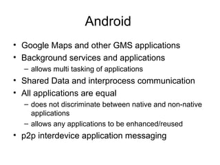 Android
• Google Maps and other GMS applications
• Background services and applications
– allows multi tasking of applications
• Shared Data and interprocess communication
• All applications are equal
– does not discriminate between native and non-native
applications
– allows any applications to be enhanced/reused
• p2p interdevice application messaging
 