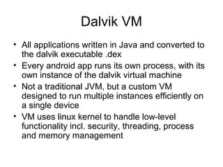 Dalvik VM
• All applications written in Java and converted to
the dalvik executable .dex
• Every android app runs its own process, with its
own instance of the dalvik virtual machine
• Not a traditional JVM, but a custom VM
designed to run multiple instances efficiently on
a single device
• VM uses linux kernel to handle low-level
functionality incl. security, threading, process
and memory management
 