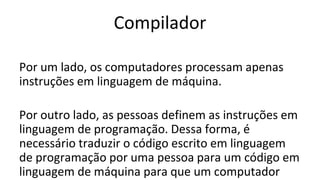 Compilador
Por um lado, os computadores processam apenas
instruções em linguagem de máquina.
Por outro lado, as pessoas definem as instruções em
linguagem de programação. Dessa forma, é
necessário traduzir o código escrito em linguagem
de programação por uma pessoa para um código em
linguagem de máquina para que um computador
 
