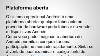Plataforma aberta
O sistema opercional Android é uma
plataforma aberta: qualquer fabricante ou
provedor de hardware pode fabricar ou vender
o dispoistivos Android.
Como voce pode imaginar, a abertura do
Android permituiu conqueistar uma
participação no mercado rapidamente. Sinta-se
à vontade paar examinar o codigo-fonte do
 