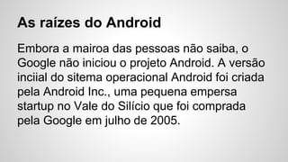 As raízes do Android
Embora a mairoa das pessoas não saiba, o
Google não iniciou o projeto Android. A versão
inciial do sitema operacional Android foi criada
pela Android Inc., uma pequena empersa
startup no Vale do Silício que foi comprada
pela Google em julho de 2005.
 