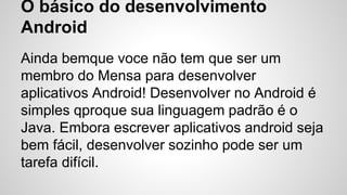 O básico do desenvolvimento
Android
Ainda bemque voce não tem que ser um
membro do Mensa para desenvolver
aplicativos Android! Desenvolver no Android é
simples qproque sua linguagem padrão é o
Java. Embora escrever aplicativos android seja
bem fácil, desenvolver sozinho pode ser um
tarefa difícil.
 