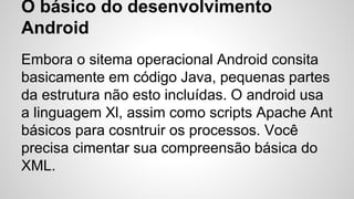 O básico do desenvolvimento
Android
Embora o sitema operacional Android consita
basicamente em código Java, pequenas partes
da estrutura não esto incluídas. O android usa
a linguagem Xl, assim como scripts Apache Ant
básicos para cosntruir os processos. Você
precisa cimentar sua compreensão básica do
XML.
 